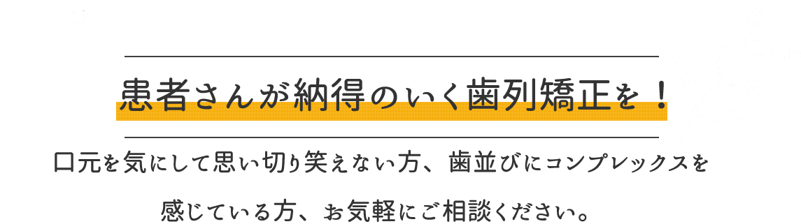 患者様が納得のいく歯列矯正を！口元を気にして思い切り笑えない方、歯並びにコンプレックスを感じている方、お気軽にご相談ください。