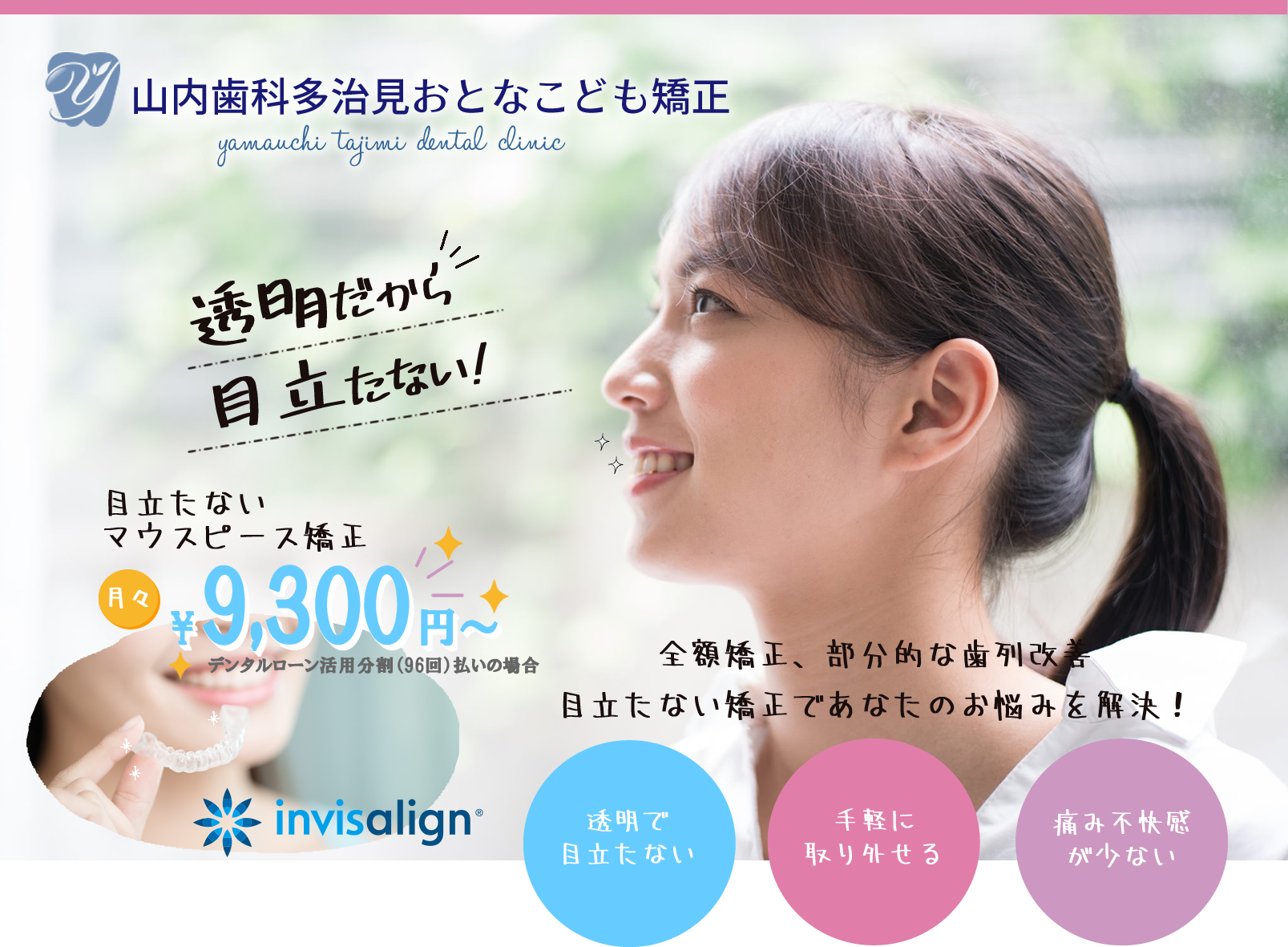 山内歯科多治見おとなこども矯正 yamauchi  tajimi  dental  clinic 透明だから目立たない! 目立たないマウスピース矯正 全額矯正、部分的な歯列改善目立たない矯正であなたのお悩みを解決！ 透明で目立たない 手軽に取り外せる 痛み不快感が少ない