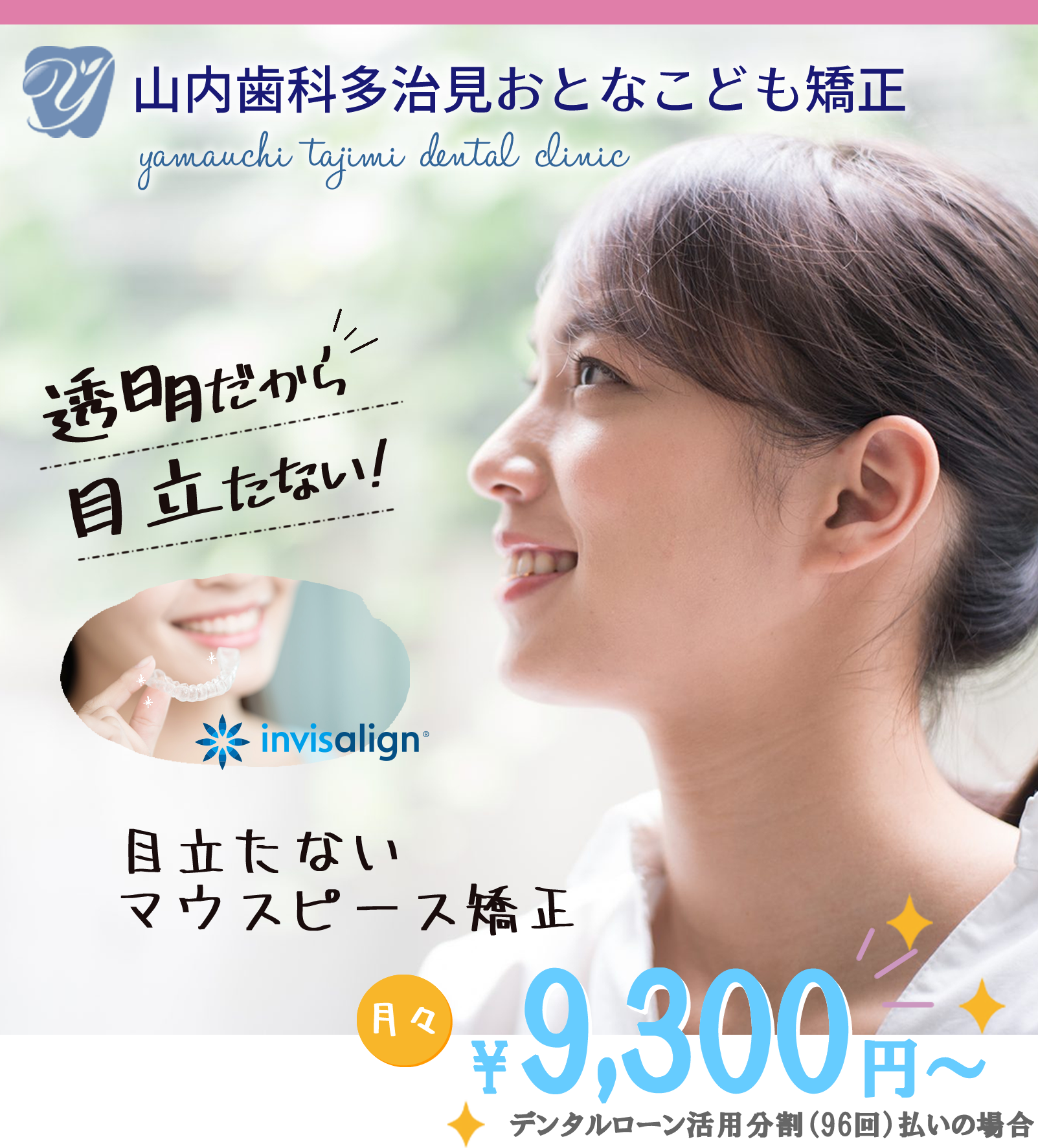 山内歯科多治見おとなこども矯正 yamauchi  tajimi  dental  clinic 透明だから目立たない! 目立たないマウスピース矯正 全額矯正、部分的な歯列改善目立たない矯正であなたのお悩みを解決！ 透明で目立たない 手軽に取り外せる 痛み不快感が少ない